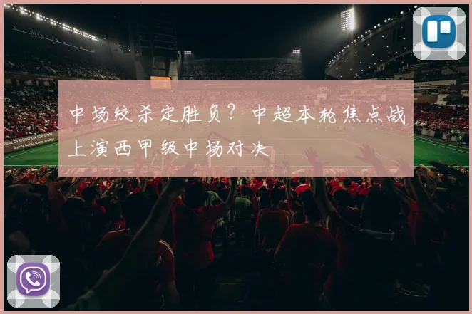 中场绞杀定胜负？中超本轮焦点战上演西甲级中场对决