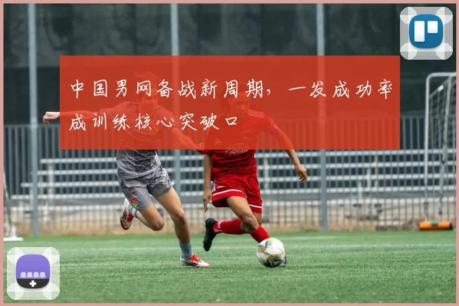 中国男网备战新周期，一发成功率成训练核心突破口