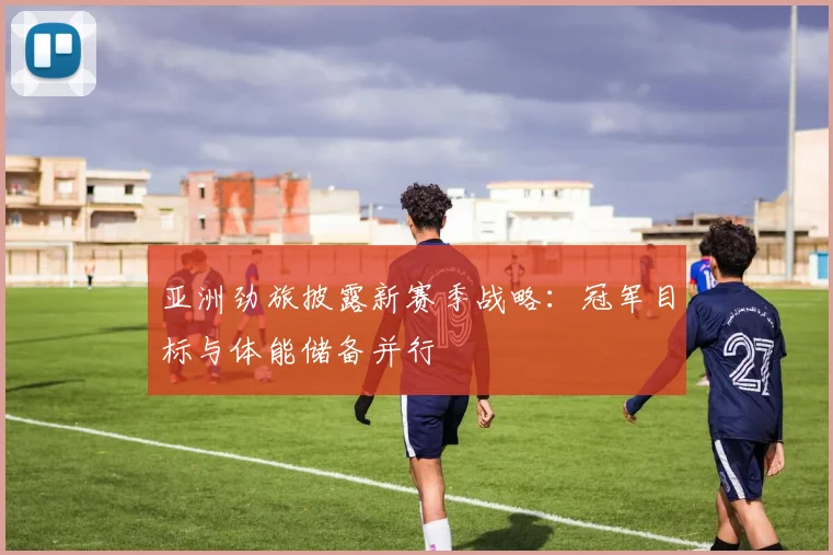 亚洲劲旅披露新赛季战略：冠军目标与体能储备并行