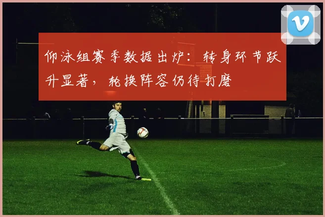 仰泳组赛季数据出炉：转身环节跃升显著，轮换阵容仍待打磨