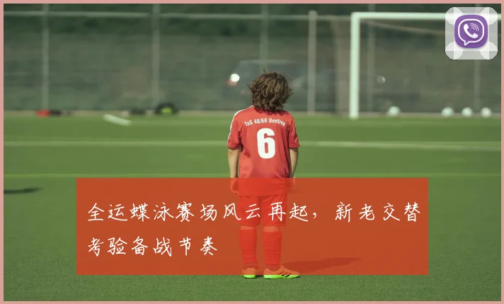 全运蝶泳赛场风云再起，新老交替考验备战节奏