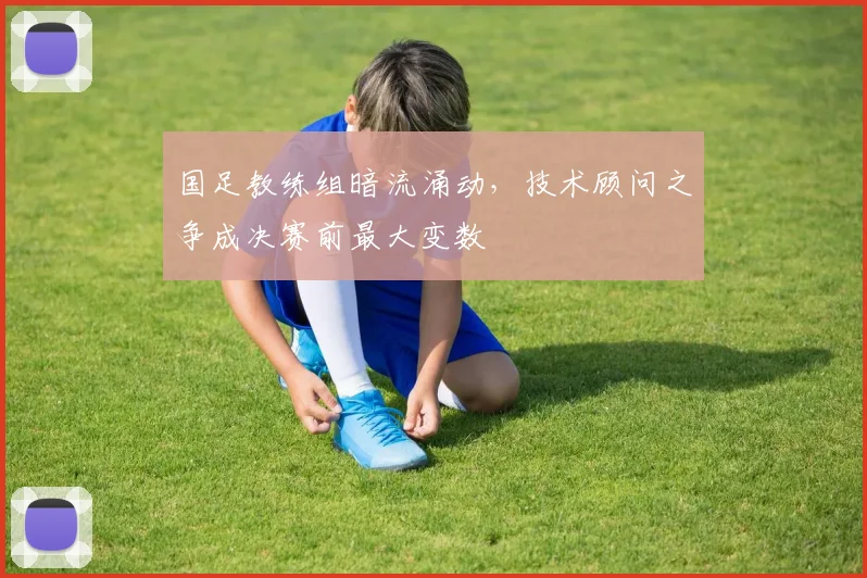 国足教练组暗流涌动，技术顾问之争成决赛前最大变数