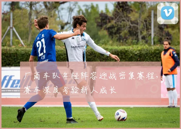 厂商车队年轻阵容迎战密集赛程，赛车深度考验新人成长