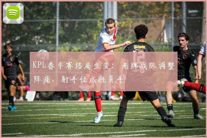 KPL春季赛格局生变：老牌战队调整阵痛，射手位成胜负手