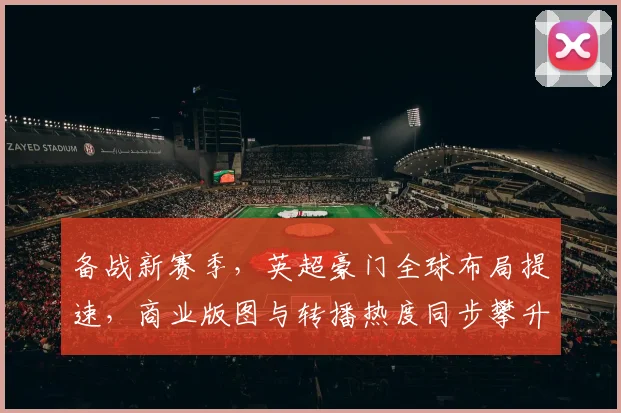 备战新赛季，英超豪门全球布局提速，商业版图与转播热度同步攀升