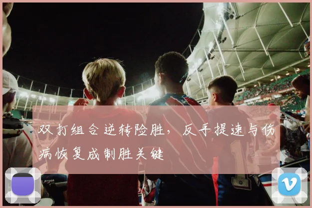 双打组合逆转险胜，反手提速与伤病恢复成制胜关键