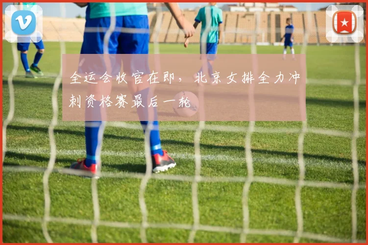 全运会收官在即，北京女排全力冲刺资格赛最后一轮
