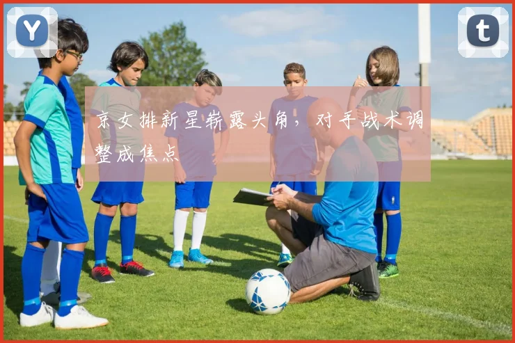 京女排新星崭露头角，对手战术调整成焦点