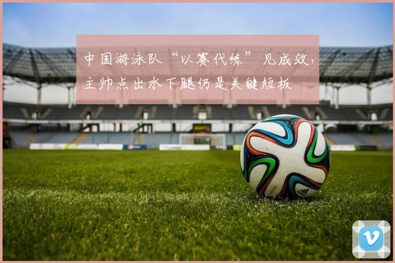 中国游泳队“以赛代练”见成效，主帅点出水下腿仍是关键短板