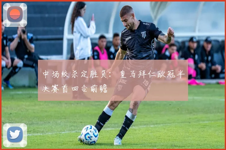 中场绞杀定胜负：皇马拜仁欧冠半决赛首回合前瞻