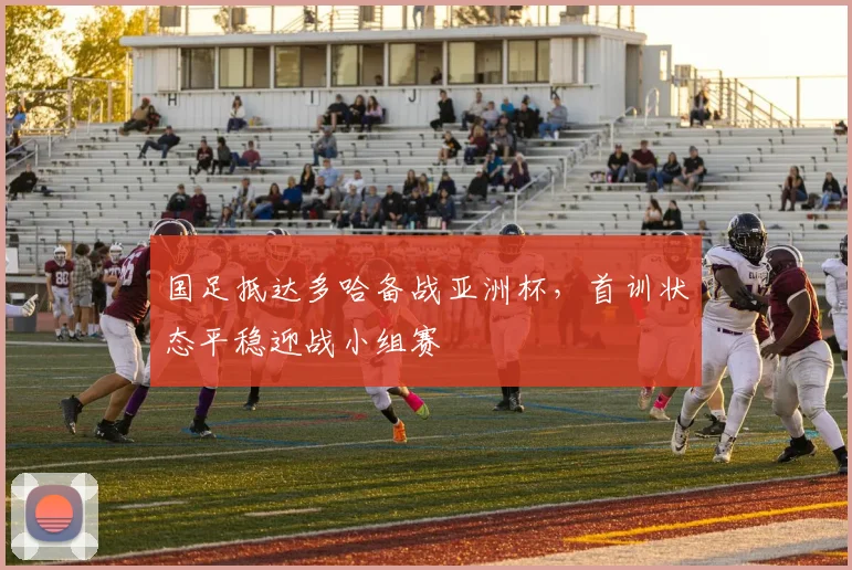 国足抵达多哈备战亚洲杯，首训状态平稳迎战小组赛