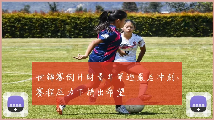 世锦赛倒计时青年军迎最后冲刺，赛程压力下拼出希望