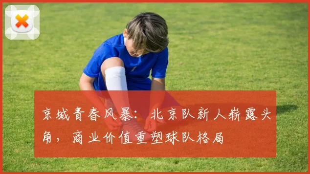京城青春风暴：北京队新人崭露头角，商业价值重塑球队格局