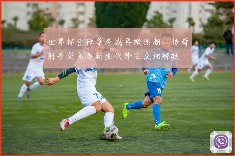 世界杯金靴争夺战再掀热潮，传奇射手荣光与新生代锋芒交相辉映