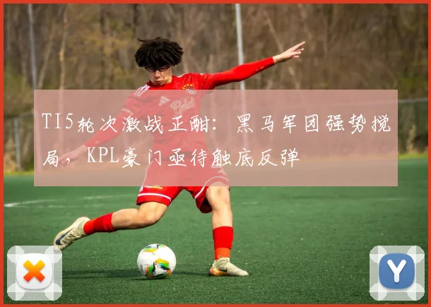 TI5轮次激战正酣：黑马军团强势搅局，KPL豪门亟待触底反弹