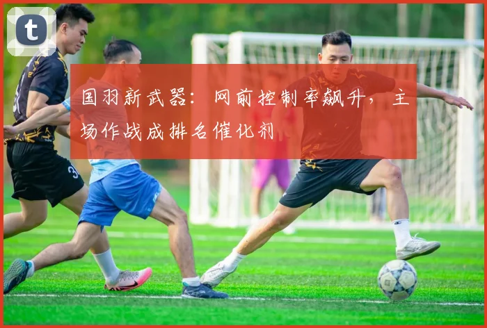 国羽新武器：网前控制率飙升，主场作战成排名催化剂