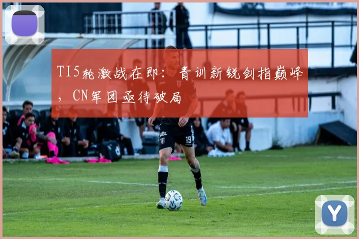 TI5轮激战在即：青训新锐剑指巅峰，CN军团亟待破局