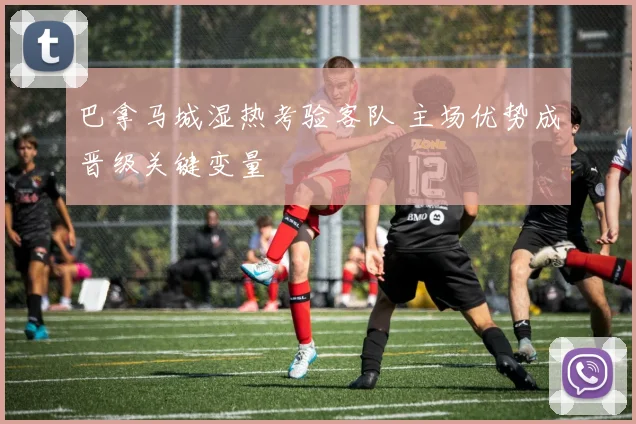 巴拿马城湿热考验客队 主场优势成晋级关键变量