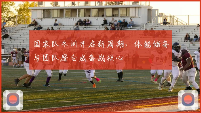 国家队冬训开启新周期，体能储备与团队磨合成备战核心
