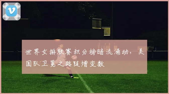 世界女排联赛积分榜暗流涌动，美国队卫冕之路陡增变数
