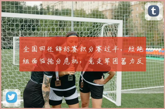 全国田径锦标赛积分赛过半，短跑组面临抢分危机，竞走军团蓄力反超
