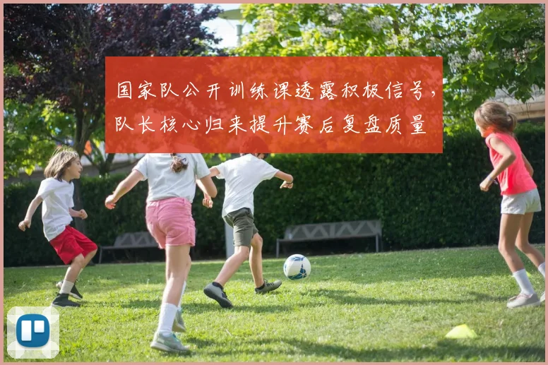 国家队公开训练课透露积极信号，队长核心归来提升赛后复盘质量