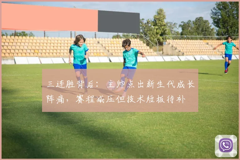 三连胜背后：主帅点出新生代成长阵痛，赛程减压但技术短板待补