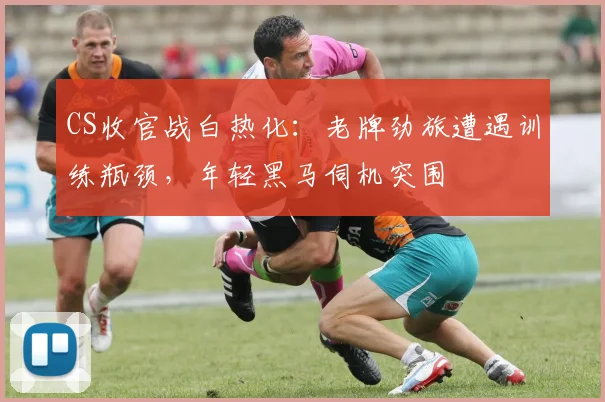 CS收官战白热化：老牌劲旅遭遇训练瓶颈，年轻黑马伺机突围