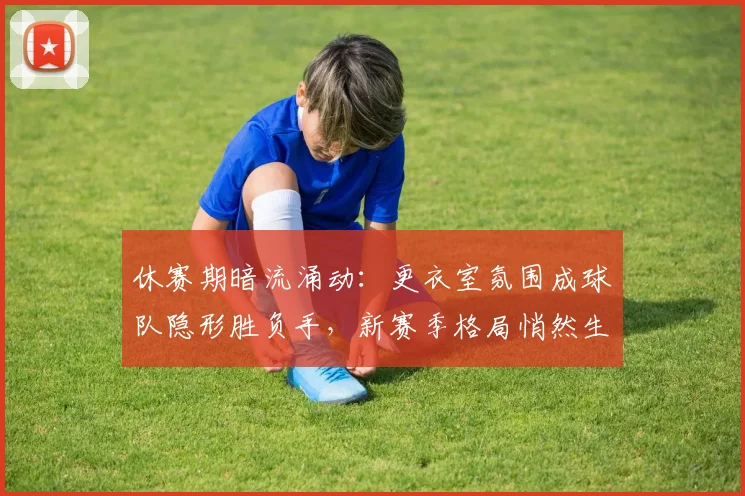 休赛期暗流涌动：更衣室氛围成球队隐形胜负手，新赛季格局悄然生变