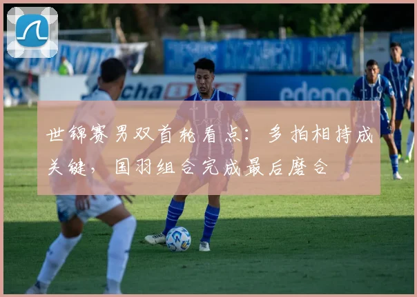 世锦赛男双首轮看点：多拍相持成关键，国羽组合完成最后磨合