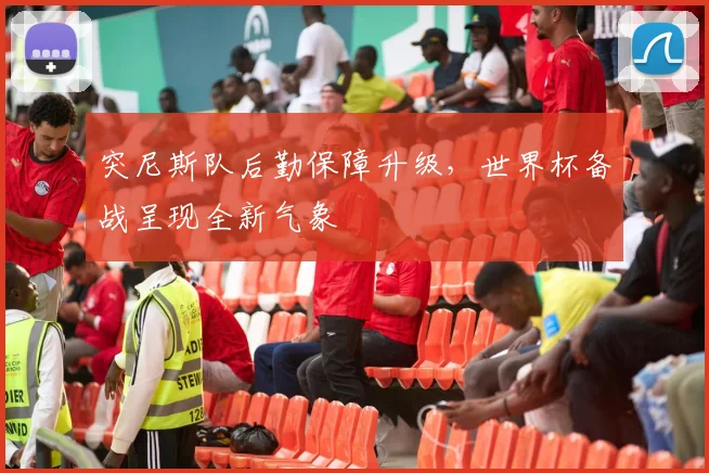 突尼斯队后勤保障升级，世界杯备战呈现全新气象
