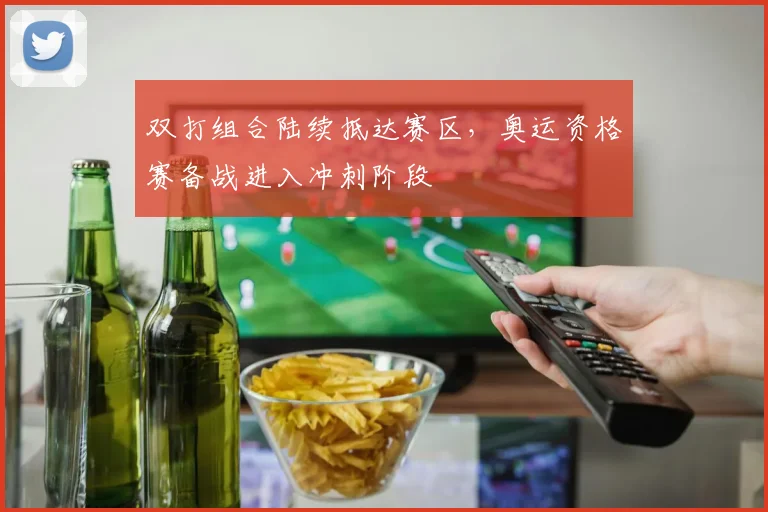 双打组合陆续抵达赛区，奥运资格赛备战进入冲刺阶段