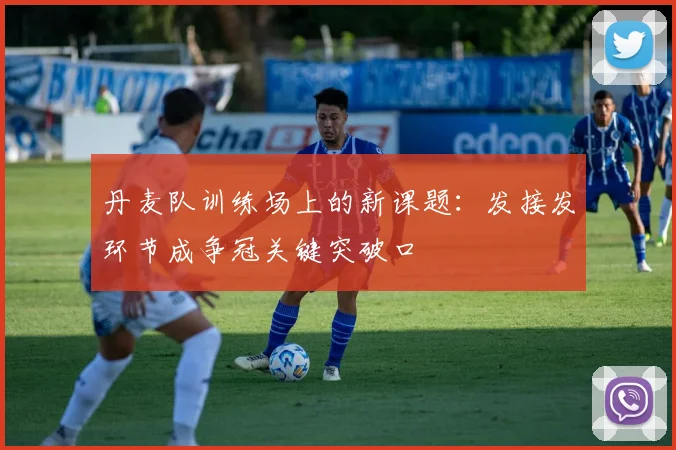丹麦队训练场上的新课题：发接发环节成争冠关键突破口