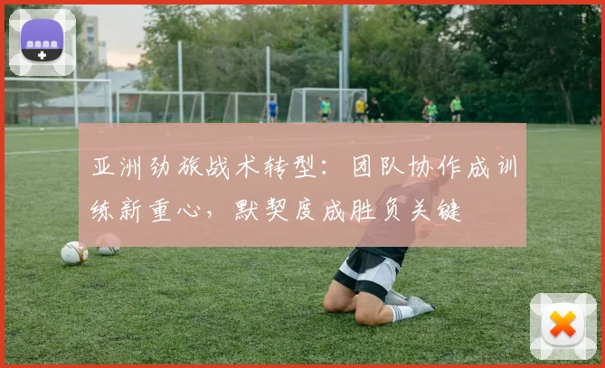 亚洲劲旅战术转型：团队协作成训练新重心，默契度成胜负关键