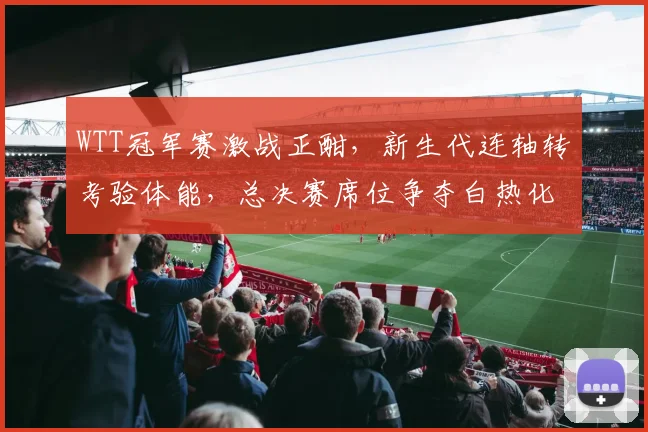 WTT冠军赛激战正酣，新生代连轴转考验体能，总决赛席位争夺白热化