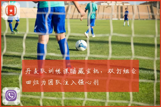 丹麦队训练课暗藏玄机，双打组合回归为团队注入强心剂