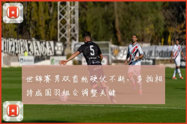 世锦赛男双首轮硬仗不断，多拍相持成国羽组合调整关键