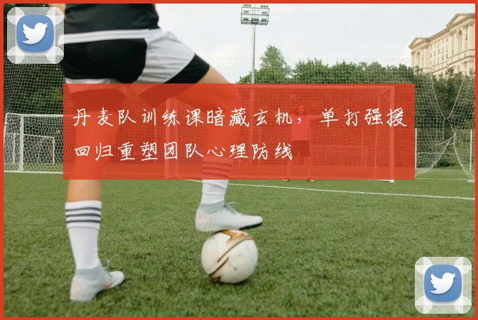 丹麦队训练课暗藏玄机，单打强援回归重塑团队心理防线
