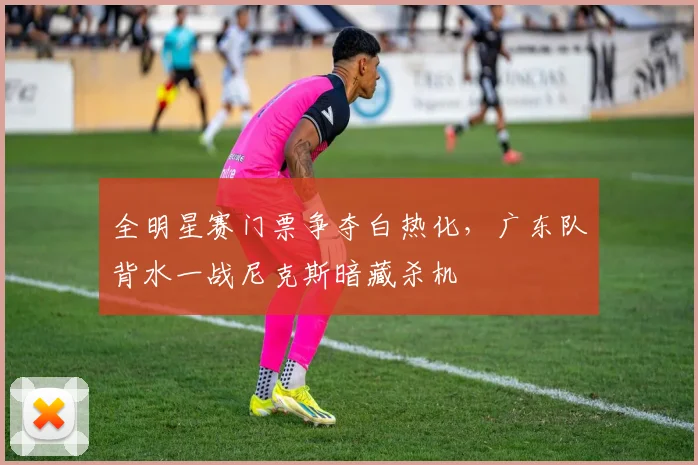 全明星赛门票争夺白热化，广东队背水一战尼克斯暗藏杀机