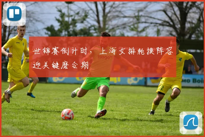 世锦赛倒计时，上海女排轮换阵容迎关键磨合期