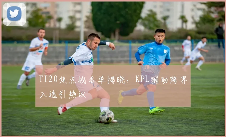 TI20焦点战名单揭晓，KPL辅助跨界入选引热议