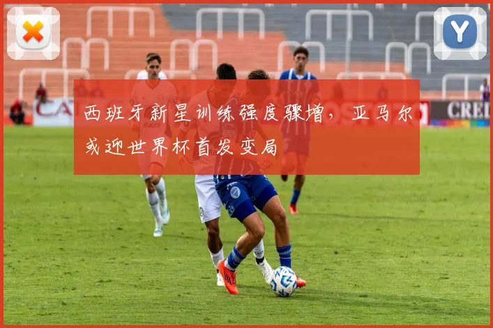 西班牙新星训练强度骤增，亚马尔或迎世界杯首发变局