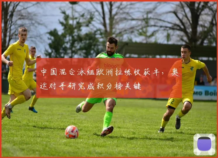 中国混合泳组欧洲拉练收获丰，奥运对手研究成积分榜关键