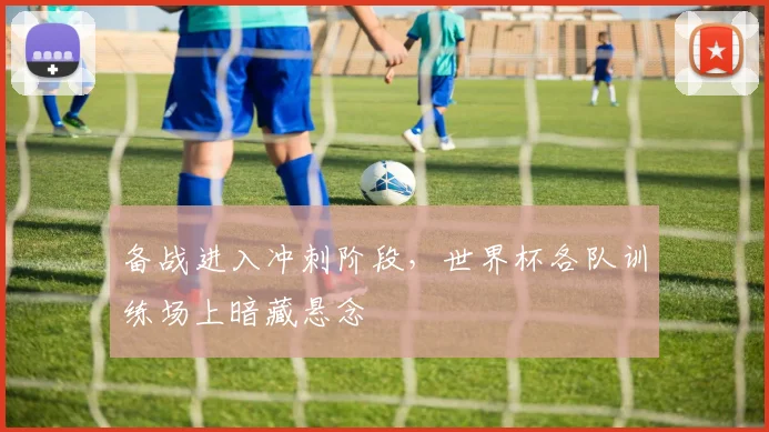 备战进入冲刺阶段，世界杯各队训练场上暗藏悬念