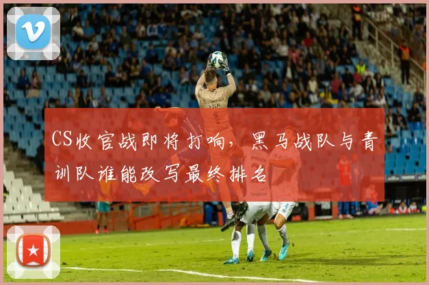 CS收官战即将打响，黑马战队与青训队谁能改写最终排名