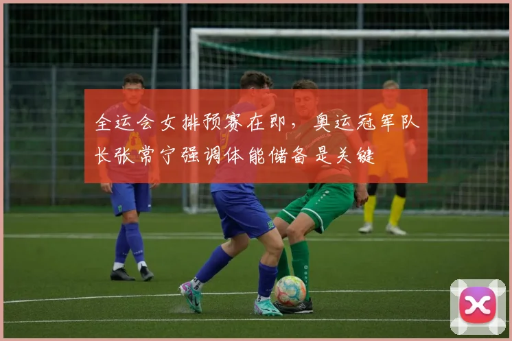 全运会女排预赛在即，奥运冠军队长张常宁强调体能储备是关键
