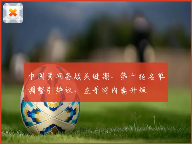 中国男网备战关键期，第十轮名单调整引热议，左手将内卷升级