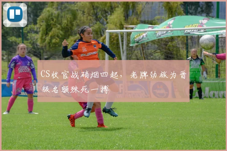 CS收官战硝烟四起，老牌劲旅为晋级名额殊死一搏