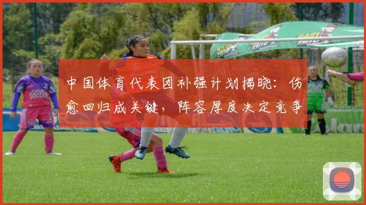 中国体育代表团补强计划揭晓：伤愈回归成关键，阵容厚度决定竞争力