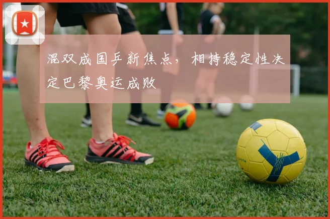 混双成国乒新焦点，相持稳定性决定巴黎奥运成败